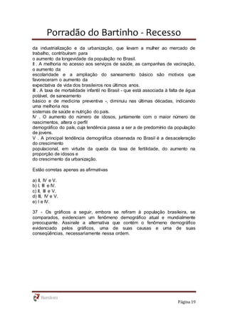 Porradão do Bartinho - Recesso
Página 19
da industrialização e da urbanização, que levam a mulher ao mercado de
trabalho, contribuíram para
o aumento da longevidade da população no Brasil.
II . A melhoria no acesso aos serviços de saúde, as campanhas de vacinação,
o aumento da
escolaridade e a ampliação do saneamento básico são motivos que
favoreceram o aumento da
expectativa de vida dos brasileiros nos últimos anos.
III . A taxa de mortalidade infantil no Brasil - que está associada à falta de água
potável, de saneamento
básico e de medicina preventiva -, diminuiu nas últimas décadas, indicando
uma melhoria nos
sistemas de saúde e nutrição do país.
IV . O aumento do número de idosos, juntamente com o maior número de
nascimentos, altera o perfil
demográfico do país, cuja tendência passa a ser a de predomínio da população
de jovens.
V . A principal tendência demográfica observada no Brasil é a desaceleração
do crescimento
populacional, em virtude da queda da taxa de fertilidade, do aumento na
proporção de idosos e
do crescimento da urbanização.
Estão corretas apenas as afirmativas
a) II, IV e V.
b) I, III e IV.
c) II, III e V.
d) III, IV e V.
e) I e IV.
37 - Os gráficos a seguir, embora se refiram à população brasileira, se
comparados, evidenciam um fenômeno demográfico atual e mundialmente
preocupante. Assinale a alternativa que contém o fenômeno demográfico
evidenciado pelos gráficos, uma de suas causas e uma de suas
conseqüências, necessariamente nessa ordem.
 