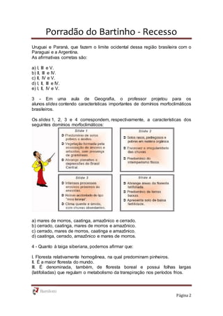 Porradão do Bartinho - Recesso
Página 2
Uruguai e Paraná, que fazem o limite ocidental dessa região brasileira com o
Paraguai e a Argentina.
As afirmativas corretas são:
a) I, III e V.
b) II, III e IV.
c) II, IV e V.
d) I, II, III e IV.
e) I, II, IV e V.
3 - Em uma aula de Geografia, o professor projetou para os
alunos slides contendo características importantes de domínios morfoclimáticos
brasileiros.
Os slides 1, 2, 3 e 4 correspondem, respectivamente, a características dos
seguintes domínios morfoclimáticos:
a) mares de morros, caatinga, amazônico e cerrado.
b) cerrado, caatinga, mares de morros e amazônico.
c) cerrado, mares de morros, caatinga e amazônico.
d) caatinga, cerrado, amazônico e mares de morros.
4 - Quanto à taiga siberiana, podemos afirmar que:
I. Floresta relativamente homogênea, na qual predominam pinheiros.
II. É a maior floresta do mundo.
III. É denominada, também, de floresta boreal e possui folhas largas
(latifoliadas) que regulam o metabolismo da transpiração nos períodos frios.
 