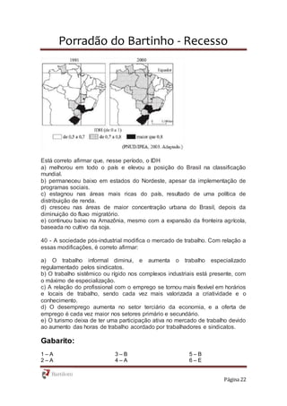 Porradão do Bartinho - Recesso
Página 22
Está correto afirmar que, nesse período, o IDH
a) melhorou em todo o país e elevou a posição do Brasil na classificação
mundial.
b) permaneceu baixo em estados do Nordeste, apesar da implementação de
programas sociais.
c) estagnou nas áreas mais ricas do país, resultado de uma política de
distribuição de renda.
d) cresceu nas áreas de maior concentração urbana do Brasil, depois da
diminuição do fluxo migratório.
e) continuou baixo na Amazônia, mesmo com a expansão da fronteira agrícola,
baseada no cultivo da soja.
40 - A sociedade pós-industrial modifica o mercado de trabalho. Com relação a
essas modificações, é correto afirmar:
a) O trabalho informal diminui, e aumenta o trabalho especializado
regulamentado pelos sindicatos.
b) O trabalho sistêmico ou rígido nos complexos industriais está presente, com
o máximo de especialização.
c) A relação do profissional com o emprego se tornou mais flexível em horários
e locais de trabalho, sendo cada vez mais valorizada a criatividade e o
conhecimento.
d) O desemprego aumenta no setor terciário da economia, e a oferta de
emprego é cada vez maior nos setores primário e secundário.
e) O turismo deixa de ter uma participação ativa no mercado de trabalho devido
ao aumento das horas de trabalho acordado por trabalhadores e sindicatos.
Gabarito:
1 – A
2 – A
3 – B
4 – A
5 – B
6 – E
 