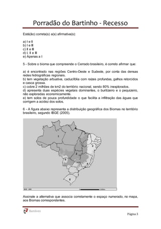 Porradão do Bartinho - Recesso
Página 3
Está(ão) correta(s) a(s) afirmativa(s):
a) I e II
b) I e III
c) II e III
d) I, II e III
e) Apenas a I
5 - Sobre o bioma que compreende o Cerrado brasileiro, é correto afirmar que:
a) é encontrado nas regiões Centro-Oeste e Sudeste, por conta das densas
redes hidrográficas regionais.
b) tem vegetação arbustiva, caducifólia com raízes profundas, galhos retorcidos
e casca grossa.
c) cobre 2 milhões de km2 do território nacional, sendo 80% inexplorados.
d) apresenta duas espécies vegetais dominantes, o buritizeiro e o pequizeiro,
não exploradas economicamente.
e) tem solos de pouca profundidade o que facilita a infiltração das águas que
corrigem a acidez dos solos.
6 - A figura abaixo representa a distribuição geográfica dos Biomas no território
brasileiro, segundo IBGE (2005).
Assinale a alternativa que associa corretamente o espaço numerado, no mapa,
aos Biomas correspondentes.
 