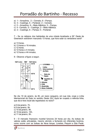 Porradão do Bartinho - Recesso
Página 4
a) 1 – Amazônia, 2 – Cerrado, 6 – Pampa.
b) 3 – Caatinga, 5 – Pantanal, 2 – Cerrado.
c) 2 – Amazônia, 6 – Mata Atlântica, 5 – Pampa.
c) 4 - Cerrado, 5 – Caatinga, 2 – Mata Atlântica.
e) 2 – Caatinga, 6 – Pampa, 5 – Pantanal.
7 - Se os relógios dos habitantes de uma cidade localizada a 26° Oeste de
Greenwich estiverem marcando 13 horas, que hora solar ou verdadeira será?
a) 13 horas.
b) 13 horas e 16 minutos.
c) 12 horas.
d) 12 horas e 4 minutos.
e) 12 horas e 44 minutos.
8 - Observe a figura a seguir.
No dia 10 de janeiro, às 8h, um navio cargueiro, em sua rota, cruza a Linha
Internacional da Data no sentido Oeste (Gr). Após ter cruzado a referida linha,
que dia e hora local são registrados no navio?
a) 9 de janeiro, 7h.
b) 9 de janeiro, 8h.
c) 10 de janeiro, 9h.
d) 10 de janeiro, 10h.
e) 11 de janeiro, 8h.
9 - O mercado financeiro mundial funciona 24 horas por dia. As bolsas de
valores estão articuladas, mesmo abrindo e fechando em diferentes horários,
como ocorre com as bolsas de Nova Iorque, Londres, Pequim e São Paulo.
 