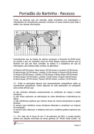 Porradão do Bartinho - Recesso
Página 5
Todas as pessoas que, por exemplo, estão envolvidas com exportações e
importações de mercadorias precisam conhecer os fusos horários para fazer o
melhor uso dessas informações.
Considerando que as bolsas de valores começam a funcionar às 09:00 horas
da manhã e que um investidor mora em Porto Alegre, pode-se afirmar que os
horários em que ele deve consultar as bolsas e a seqüência em que as
informações são obtidas estão corretos na alternativa:
a) Pequim (20:00 horas), Nova Iorque (07:00 horas) e Londres (12:00 horas).
b) Nova Iorque (07:00 horas), Londres (12:00 horas) e Pequim (20:00 horas).
c) Pequim (20:00 horas), Londres (12:00 horas) e Nova Iorque (07:00 horas).
d) Nova Iorque (07:00 horas), Londres (12:00 horas), Pequim (20:00 horas).
e) Nova Iorque (07:00 horas), Pequim (20:00 horas), Londres (12:00 horas).
10 - Entre os elementos básicos das representações cartográficas estão as
coordenadas geográficas. Sobre algumas de suas aplicações na cartografia
está correto afirmar que:
a) são símbolos utilizados exclusivamente na confecção de mapas e cartas
climáticas.
b) são sinais aplicados na delimitação de cotas altimétricas e batimétricas do
relevo.
c) são referências gráficas que indicam áreas de mesma temperatura no globo
terrestre.
d) servem para identificar zonas climáticas diferentes e constituem um sistema
de orientação.
e) servem para relacionar a distância real com a distância gráfica expressa nos
mapas.
11 - Por volta das 9 horas do dia 11 de setembro de 2001, o mundo assistiu
atônito aos ataques terroristas às torres gêmeas do "World Trade Center", na
 