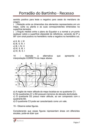 Porradão do Bartinho - Recesso
Página 7
sentido positivo para leste e negativo para oeste do meridiano de
origem.
( ) Relação entre as dimensões dos elementos representados em um
mapa, carta ou planta e as suas correspondentes dimensões na
superfície terrestre.
( ) Ângulo medido entre o plano do Equador e a normal a um ponto
qualquer sobre a superfície elipsoidal de referência, variando de 0º a
90º com sinal positivo no hemisfério norte e negativo no hemisfério sul.
a) II, III, I, IV
b) III, II, IV, I
c) III, I, IV, II
d) IV, II, III, I
e) IV, III, II, I
14 - Assinale a alternativa que apresenta a
interpretação CORRETA do mapa abaixo.
a) A região de maior altitude do mapa localiza-se no quadrante C1.
b) Os quadrantes A1 e B4 possuem terrenos de elevada declividade.
c) O quadrante D2 possui maior altitude, ao ser comparado com o
quadrante B3.
d) O quadrante C3 pode ser caracterizado como um vale.
15 - Observe estas figuras.
Considerando que essas figuras representam áreas em diferentes
escalas, pode-se dizer que
 