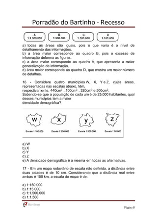 Porradão do Bartinho - Recesso
Página 8
a) todas as áreas são iguais, pois o que varia é o nível de
detalhamento das informações.
b) a área maior corresponde ao quadro B, pois o excesso de
informação deforma as figuras.
c) a área maior corresponde ao quadro A, que apresenta a maior
generalização de informação.
d) área maior corresponde ao quadro D, que mostra um maior número
de detalhes.
16 - Considere quatro municípios W, X, Y e Z, cujas áreas,
representadas nas escalas abaixo, têm,
respectivamente, 440cm2
, 100cm2
, 320cm2
e 500cm2
.
Sabendo-se que a população de cada um é de 25.000 habitantes, qual
desses municípios tem a maior
densidade demográfica?
a) W
b) X
c) Y
d) Z
e) A densidade demográfica é a mesma em todas as alternativas.
17 - Em um mapa rodoviário de escala não definida, a distância entre
duas cidades é de 10 cm. Considerando que a distância real entre
ambas é 150 km, a escala do mapa é de:
a) 1:150.000
b) 1:15.000
c) 1:1.500.000
d) 1:1.500
 