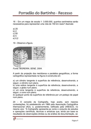 Porradão do Bartinho - Recesso
Página 9
18 - Em um mapa de escala 1: 3.000.000, quantos centímetros serão
necessários para representar uma reta de 150 km reais? Assinale:
a) 20
b) 2
c) 50
d) 5
e) 0,2
19 - Observe a figura.
Fonte: MOREIRA; SENE, 2004.
A partir da projeção dos meridianos e paralelos geográficos, a forma
cartográfica representada na figura é construída em
a) um cilindro tangente à superfície de referência, desenvolvendo, a
seguir, o cilindro num plano.
b) uma esfera tangente à superfície de referência, desenvolvendo, a
seguir, o globo num plano.
c) um cone tangente à superfície de referência, desenvolvendo, a
seguir, o cone num plano.
d) qualquer ponto da superfície de referência por um pedaço de papel
num plano.
20 - O conceito da Cartografia, hoje aceito, sem maiores
contestações, foi estabelecido em 1966 pela Associação Cartográfica
Internacional (ACI), e, posteriormente, ratificado pela UNESCO, no
mesmo ano: “A Cartografia apresenta-se como o conjunto de estudos
e operações científicas, técnicas e artísticas que, tendo por base os
resultados de observações diretas ou da análise de documentação, se
 
