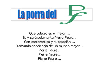 Que colegio es el mejor ...
   Es y será solamente Pierre Faure...
    Con compromiso y superación ...
Tomando conciencia de un mundo mejor...
              Pierre Faure...
              Pierre Faure ...
             Pierre Faure ...
 