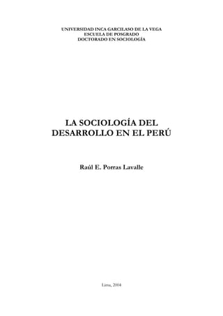 UNIVERSIDAD INCA GARCILASO DE LA VEGA
         ESCUELA DE POSGRADO
      DOCTORADO EN SOCIOLOGÍA




  LA SOCIOLOGÍA DEL
DESARROLLO EN EL PERÚ


       Raúl E. Porras Lavalle




               Lima, 2004
 
