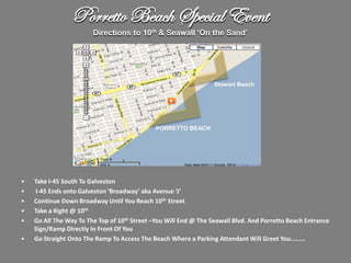 Porretto Beach Special Event
                        Directions to 10th & Seawall ‘On the Sand’




                                                                  Stewart Beach




                                             PORRETTO BEACH




•   Take I-45 South To Galveston
•    I-45 Ends onto Galveston ‘Broadway’ aka Avenue ‘J’
•   Continue Down Broadway Until You Reach 10th Street
•   Take a Right @ 10th
•   Go All The Way To The Top of 10th Street –You Will End @ The Seawall Blvd. And Porretto Beach Entrance
    Sign/Ramp Directly In Front Of You
•   Go Straight Onto The Ramp To Access The Beach Where a Parking Attendant Will Greet You………
 