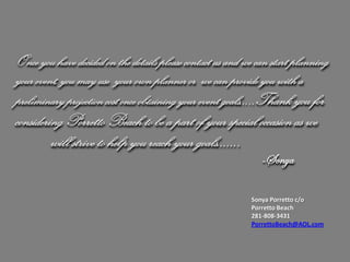 Once you have decided on the details please contact us and we can start planning
your event, you may use your own planner or we can provide you with a
preliminary projection cost once obtaining your event goals….. Thank you for
considering Porretto Beach to be a part of your special occasion as we
         will strive to help you reach your goals…….
                                                              -Sonya

                                                            Sonya Porretto c/o
                                                            Porretto Beach
                                                            281-808-3431
                                                            PorrettoBeach@AOL.com
 