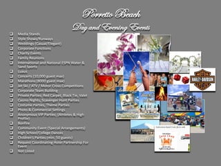 Porretto Beach
                                      Day and Evening Events
   Media Stands
   Style Shows/Runways
   Weddings (Casual/Elegant)
   Corporate Functions
   Charity Events
   Family Reunions
   International and National ESPN Water &
    Sand Sports
   Luaus
   Concerts (10,000 guest max)
   Marathons (8000 guest max)
   Jet Ski / ATV / Motor Cross Competitions
   Corporate Team Building
   Private Parties; Red Carpet, Black Tie, Valet
   Casino Nights, Scavenger Hunt Parties
   Costume Parties, Theme Parties
   Photo & Commercial Settings
   Anonymous VIP Parties; (Athletes & High
    Profile)
   Bonfire
   Community Event (Special Arrangements)
   High School/College Dances
   Children’s Parties (min. 50 guests)
   Request Coordinating Hotel Partnership For
    Event
   Not Listed
 