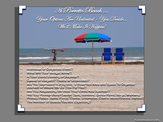 At Porretto Beach …
         Your Options Are Unlimited – You Decide...
                  We’ll Make It Happen!




•   Individual or Corporate Event?
•   What Will Your Budget Allow?
•   Is Your Event Evening or Daytime?
•   Casual or Elegant? Theme or Undecided?
•   Are You Interested in Acquiring a Reserved Area and Space To Organize
    yourself or Would We Do This For You?
•   Are You Requesting We Host Your Event And Sponsor?
•   Will You Provide Food/Caterer, Tent, Bonfires, Dance Floor, Stage, Walkway,
    Privacy Fence, Band, Floral, Theme, Umbrellas, Chairs, Music/Sound, Invites?
•   The Number of Guests You Are Expecting?




                                                                          Porretto Beach Guest 5.2010
 