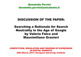 DISCUSSION OF THE PAPER:
Searching a Rationale for Search
Neutrality in the Age of Google
by Valeria Falce and
Massimiliano Granieri
Donatella Porrini
donatella.porrini@unisalento.it
1
COMPETITION, REGULATION AND FREEDOM OF EXPRESSION
IN DIGITAL MARKETS
24th March, 2017, European University Institute
 