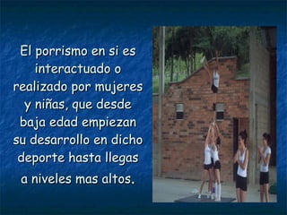 El porrismo en si es interactuado o realizado por mujeres y niñas, que desde baja edad empiezan su desarrollo en dicho deporte hasta llegas a niveles mas altos . 