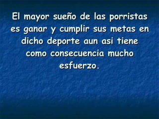 El mayor sueño de las porristas es ganar y cumplir sus metas en dicho deporte aun asi tiene como consecuencia mucho esfuerzo. 