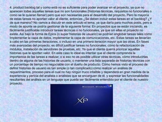 4. product backlog tal y como está no es suficiente para poder avanzar en el proyecto, ya que no
aparecen todas aquellas tareas que no son funcionales (historias técnicas, requisitos no funcionales o
como se le quieran llamar) pero que son necesarias para el desarrollo del proyecto. Pero la mayoría
de estas tareas no aportan valor al cliente, entonces ¿Se deben incluir estas tareas en el backlog? ¿Y
de que manera? No vamos a discutir en este artículo el tema, ya que daría para muchos posts, pero a
modo de apunte se podría gestionar de la siguiente forma: En proyectos que se están iniciando, es
fácilmente justificable introducir tareas técnicas o no funcionales, ya que sin ellas el proyecto no
existe. Así bajo la forma de Epics (o super historias de usuario) se podrían englobar tareas tales cómo
Implementar la capa de datos, implementar la capa de comunicaciones, etc. Estas tareas se llevarían
a cabo en las primeras iteraciones, o incluso en una primera iteración mayor que las otras. En fases
más avanzadas del proyecto, es difícil justificar tareas no funcionales, cómo la refactorización de
módulos, instalación de servidores de pruebas, etc. Ya que el cliente querrá priorizar aquellas
historias que le aporten valor. En este caso lo ideal es intentar que el cliente comprenda la
importancia de las tareas a realizar, o si eso no es posible utilizar otras técnicas, cómo introducirlas
dentro de alguna de las historias de usuario, o mantener una lista separada de historias técnicas con
un porcentaje de tiempo no negociable con el dueño de producto. Cómo hemos visto el proceso de
definir historias de usuario es tan simple (o tan complicado) cómo realizar un análisis de
requerimientos, proceso para el cual no hay ningún truco infalible y dependerá en gran medida de la
experiencia y pericia del analista o analistas que se encarguen de él, y expresar las funcionalidades
resultantes del análisis en un lenguaje que pueda ser fácilmente entendido por el cliente de nuestro
proyecto.
 