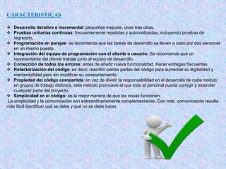 CARACTERISTICAS
 Desarrollo iterativo e incremental: pequeñas mejoras, unas tras otras.
 Pruebas unitarias continuas: frecuentemente repetidas y automatizadas, incluyendo pruebas de
regresión.
 Programación en parejas: se recomienda que las tareas de desarrollo se lleven a cabo por dos personas
en un mismo puesto.
 Integración del equipo de programación con el cliente o usuario: Se recomienda que un
representante del cliente trabaje junto al equipo de desarrollo.
 Corrección de todos los errores: antes de añadir nueva funcionalidad. Hacer entregas frecuentes.
 Refactorización del código: es decir, rescribir ciertas partes del código para aumentar su legibilidad y
mantenibilidad pero sin modificar su comportamiento.
 Propiedad del código compartida: en vez de dividir la responsabilidad en el desarrollo de cada módulo
en grupos de trabajo distintos, este método promueve el que todo el personal pueda corregir y extender
cualquier parte del proyecto.
 Simplicidad en el código: es la mejor manera de que las cosas funcionen.
La simplicidad y la comunicación son extraordinariamente complementarias. Con más comunicación resulta
más fácil identificar qué se debe y qué no se debe hacer.
 