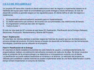 CICLO DE DESARROLLO
Un proyecto XP tiene éxito cuando el cliente selecciona el valor de negocio a implementar basado en la
habilidad del equipo para medir la funcionalidad que puede entregar a través del tiempo. El ciclo de
desarrollo consiste (a grandes rasgos) en los siguientes pasos. El cliente define el valor de negocio a
implementar.
1. El programador estima el esfuerzo necesario para su implementación.
2. El cliente selecciona qué construir, de acuerdo con sus prioridades y las restricciones de tiempo.
3. El programador construye ese valor de negocio.
4. Vuelve al paso 1.
El ciclo de vida ideal de XP consiste de seis fases [2]: Exploración, Planificación de la Entrega (Release),
Iteraciones, Producción, Mantenimiento y Muerte del Proyecto.
Fase I: Exploración
En esta fase, los clientes plantean a grandes rasgos las historias de usuario que son de interés para la
primera entrega del producto. Al mismo tiempo el equipo de desarrollo se familiariza con las herramientas,
tecnologías y prácticas que se utilizarán en el proyecto.
Fase II: Planificación de la Entrega
En esta fase el cliente establece la prioridad de cada historia de usuario, y correspondientemente, los
programadores realizan una estimación del esfuerzo necesario de cada una de ellas. Se toman acuerdos
sobre el contenido de la primera entrega y se determina un cronograma en conjunto con el cliente.
La planificación se puede realizar basándose en el tiempo o el alcance. La velocidad del proyecto es
utilizada para establecer cuántas historias se pueden implementar antes de una fecha determinada o cuánto
tiempo tomará implementar un conjunto de historias.
 