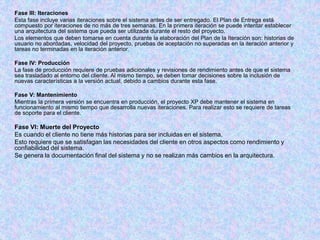 Fase III: Iteraciones
Esta fase incluye varias iteraciones sobre el sistema antes de ser entregado. El Plan de Entrega está
compuesto por iteraciones de no más de tres semanas. En la primera iteración se puede intentar establecer
una arquitectura del sistema que pueda ser utilizada durante el resto del proyecto.
Los elementos que deben tomarse en cuenta durante la elaboración del Plan de la Iteración son: historias de
usuario no abordadas, velocidad del proyecto, pruebas de aceptación no superadas en la iteración anterior y
tareas no terminadas en la iteración anterior.
Fase IV: Producción
La fase de producción requiere de pruebas adicionales y revisiones de rendimiento antes de que el sistema
sea trasladado al entorno del cliente. Al mismo tiempo, se deben tomar decisiones sobre la inclusión de
nuevas características a la versión actual, debido a cambios durante esta fase.
Fase V: Mantenimiento
Mientras la primera versión se encuentra en producción, el proyecto XP debe mantener el sistema en
funcionamiento al mismo tiempo que desarrolla nuevas iteraciones. Para realizar esto se requiere de tareas
de soporte para el cliente.
Fase VI: Muerte del Proyecto
Es cuando el cliente no tiene más historias para ser incluidas en el sistema.
Esto requiere que se satisfagan las necesidades del cliente en otros aspectos como rendimiento y
confiabilidad del sistema.
Se genera la documentación final del sistema y no se realizan más cambios en la arquitectura.
 