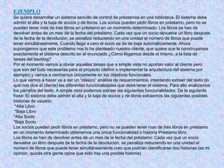 EJEMPLO
Se quiere desarrollar un sistema sencillo de control de préstamos en una biblioteca. El sistema debe
admitir el alta y la baja de socios y de libros. Los socios pueden pedir libros en préstamo, pero no se
pueden tener más de tres libros en préstamo en un momento determinado. Los libros se han de
devolver antes de un mes de la fecha del préstamo. Cada vez que un socio devuelve un libro después
de la fecha de la devolución, se penaliza reduciendo en una unidad el número de libros que puede
tener simultáneamente. Cuando llega a cero el socio se da de baja automáticamente. Ahora
supongamos que este problema nos lo ha planteado nuestro cliente, que quiere que le construyamos
exactamente el sistema descrito en el enunciado ¿Cómo llegamos desde el mismo, a la lista de
tareas del backlog?
Por el momento vamos a obviar aquellas tareas que a simple vista no aportan valor al cliente pero
que son del todo necesarias para el proyecto (definir e implementar la arquitectura del sistema por
ejemplo) y vamos a centrarnos únicamente en los objetivos funcionales.
Lo que vamos a hacer va a ser un “clásico” análisis de requerimientos, intentando extraer del texto (lo
que nos dice el cliente) las diferentes funcionalidades que debe tener el sistema. Para ello analizamos
los párrafos del texto. A simple vista podemos extraer las siguientes funcionalidades: De la siguiente
frase: El sistema debe admitir el alta y la baja de socios y de libros extraemos las siguientes posibles
historias de usuario:
*Alta Libro
*Baja Libro
*Alta Socio
*Baja Socio
Los socios pueden pedir libros en préstamo, pero no se pueden tener mas de tres libros en préstamo
en un momento determinado obtenemos una única funcionalidad o historia Préstamo libro
Los libros se han de devolver antes de un mes de la fecha del préstamo: Cada vez que un socio
devuelve un libro después de la fecha de la devolución, se penaliza reduciendo en una unidad el
número de libros que puede tener simultáneamente creo que podrían identificarse dos historias (es mi
opinión, quizás otra gente opine que sólo hay una posible historia)
 