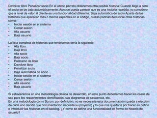 Devolver libro Penalizar socio En el último párrafo obtenemos otra posible historia: Cuando llega a cero
el socio se de baja automáticamente. Aunque pueda parecer que es una historia repetida, yo considero
que a nivel de valor al cliente es una funcionalidad diferente. Baja automática de socio Aparte de las
historias que aparecen más o menos explícitas en el código, quizás podrían deducirse otras historias
cómo:
• Iniciar sesión en el sistema
• Cerrar sesión
• Alta usuario
• Baja usuario
La lista completa de historias que tendríamos sería la siguiente:
• Alta libro
• Baja libro
• Alta socio
• Baja socio
• Préstamo de libro
• Devolver libro
• Penalizar socio
• Baja automática de socio
• Iniciar sesión en el sistema
• Cerrar sesión
• Alta usuario
• Baja usuario
Si estuviéramos en una metodología clásica de desarrollo, en este punto deberíamos hacer los casos de
uso para los requerimientos identificados, sus diagramas de secuencia, etc.
En una metodología cómo Scrum, por definición, no es necesaria esta documentación (queda a elección
de cada uno decidir que documentación necesita su proyecto) y lo que nos quedaría por hacer es definir
e introducir las historias en el backlog. ¿Y cómo se define una funcionalidad en forma de historia de
usuario?
 