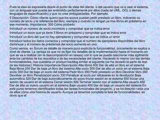 Pues la idea es expresarla desde el punto de vista del cliente, o del usuario que va a usar el sistema,
con un lenguaje que pueda ser entendido perfectamente por ellos (nada de UML, OCL o demás
lenguajes de especificación) y que no cree ambigüedades. Por ejemplo:
5 Descripción: Cómo cliente quiero que los socios puedan pedir prestado un libro, indicando su
número de socio y la referencia del libro, siempre y cuando no tengan ya tres libros en préstamo en
ese momento. Importancia: 300 Cómo probarlo:
Introducir un número de socio incorrecto y comprobar que se indica error
Introducir un socio que ya tiene 3 libros en préstamo y comprobar que se indica error
Introducir un libro del que no hay ejemplares y comprobar que se indica un error
Introducir todos los datos correctos y comprobar que el número de ejemplares disponibles del libro
disminuye y el número de préstamos del socio aumenta en uno.
Como vemos, en Scrum se detalla de manera poco explícita la funcionalidad, únicamente se explica a
nivel de cliente. La ventaja es que no se fijan los detalles de la implementación hasta el momento en
que se va a realizar (en la descomposición en tareas) con lo que se puede reaccionar más ágilmente
ante los cambios de los requisitos o de las necesidades del cliente. Haciendo lo mismo con las demás
funcionalidades, nos quedaría un product backlog similar al siguiente (se ha obviado la parte de test
de las historias): Historia Importancia Descripción Alta libros 600 Dar de alta un libro en el sistema
Baja libros 250 Dar de baja un libro del sistema Alta socio 500 Dar de alta un socio en el sistema Baja
socio 300 Dar de baja un socio del sistema Pedir libro 350 Pedir prestado un libro Devolver libro 340
Devolver un libro Penalización socio 330 Penalizar al socio por retrasarse en la devolución Baja
automática 320 Dar de baja automáticamente de socio Iniciar sesión en el sistema 550 Iniciar una
sesión de usuario en el sistema Cerrar sesión 500 Terminar sesión con el sistema Alta usuario 450
Dar de alta un nuevo usuario en el sistema Baja usuario 400 Dar de baja un usuario del sistema En
este punto tenemos identificadas todas las tareas funcionales del proyecto, y se ha descrito cada una
de ellas cómo una historia de usuario. Aunque ya tenemos completa la lista de funcionalidades, es
obvio que el
 