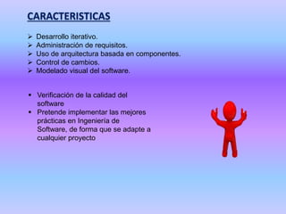 CARACTERISTICAS
 Desarrollo iterativo.
 Administración de requisitos.
 Uso de arquitectura basada en componentes.
 Control de cambios.
 Modelado visual del software.
 Verificación de la calidad del
software
 Pretende implementar las mejores
prácticas en Ingeniería de
Software, de forma que se adapte a
cualquier proyecto
 