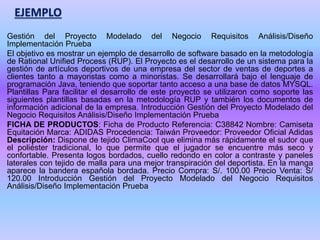 Gestión del Proyecto Modelado del Negocio Requisitos Análisis/Diseño
Implementación Prueba
El objetivo es mostrar un ejemplo de desarrollo de software basado en la metodología
de Rational Unified Process (RUP). El Proyecto es el desarrollo de un sistema para la
gestión de artículos deportivos de una empresa del sector de ventas de deportes a
clientes tanto a mayoristas como a minoristas. Se desarrollará bajo el lenguaje de
programación Java, teniendo que soportar tanto acceso a una base de datos MYSQL.
Plantillas Para facilitar el desarrollo de este proyecto se utilizaron como soporte las
siguientes plantillas basadas en la metodología RUP y también los documentos de
información adicional de la empresa. Introducción Gestión del Proyecto Modelado del
Negocio Requisitos Análisis/Diseño Implementación Prueba
FICHA DE PRODUCTOS: Ficha de Producto Referencia: C38842 Nombre: Camiseta
Equitación Marca: ADIDAS Procedencia: Taiwán Proveedor: Proveedor Oficial Adidas
Descripción: Dispone de tejido ClimaCool que elimina más rápidamente el sudor que
el poliéster tradicional, lo que permite que el jugador se encuentre más seco y
confortable. Presenta logos bordados, cuello redondo en color a contraste y paneles
laterales con tejido de malla para una mejor transpiración del deportista. En la manga
aparece la bandera española bordada. Precio Compra: S/. 100.00 Precio Venta: S/
120.00 Introducción Gestión del Proyecto Modelado del Negocio Requisitos
Análisis/Diseño Implementación Prueba
EJEMPLO
 