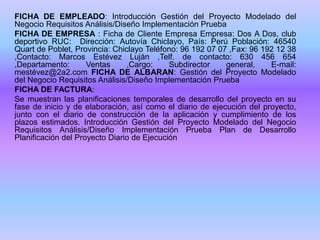 FICHA DE EMPLEADO: Introducción Gestión del Proyecto Modelado del
Negocio Requisitos Análisis/Diseño Implementación Prueba
FICHA DE EMPRESA : Ficha de Cliente Empresa Empresa: Dos A Dos, club
deportivo RUC: Dirección: Autovía Chiclayo, País: Perú Población: 46540
Quart de Poblet, Provincia: Chiclayo Teléfono: 96 192 07 07 ,Fax: 96 192 12 38
,Contacto: Marcos Estévez Luján ,Telf. de contacto: 630 456 654
,Departamento: Ventas ,Cargo: Subdirector general, E-mail:
mestévez@2a2.com FICHA DE ALBARAN: Gestión del Proyecto Modelado
del Negocio Requisitos Análisis/Diseño Implementación Prueba
FICHA DE FACTURA:
Se muestran las planificaciones temporales de desarrollo del proyecto en su
fase de inicio y de elaboración, así como el diario de ejecución del proyecto,
junto con el diario de construcción de la aplicación y cumplimiento de los
plazos estimados. Introducción Gestión del Proyecto Modelado del Negocio
Requisitos Análisis/Diseño Implementación Prueba Plan de Desarrollo
Planificación del Proyecto Diario de Ejecución
 