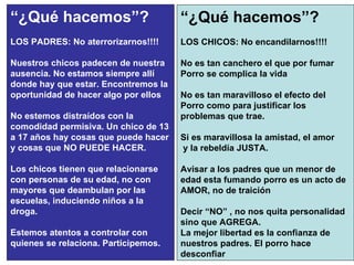 “ ¿Qué hacemos”? LOS PADRES: No aterrorizarnos!!!! Nuestros chicos padecen de nuestra ausencia. No estamos siempre allí donde hay que estar. Encontremos la oportunidad de hacer algo por ellos No estemos distraídos con la comodidad permisiva. Un chico de 13 a 17 años hay cosas que puede hacer y cosas que NO PUEDE HACER.  Los chicos tienen que relacionarse con personas de su edad, no con mayores que deambulan por las escuelas, induciendo niños a la droga.  Estemos atentos a controlar con quienes se relaciona. Participemos. “ ¿Qué hacemos”? LOS CHICOS: No encandilarnos!!!! No es tan canchero el que por fumar Porro se complica la vida No es tan maravilloso el efecto del Porro como para justificar los problemas que trae.  Si es maravillosa la amistad, el amor y la rebeldía JUSTA.  Avisar a los padres que un menor de edad esta fumando porro es un acto de AMOR, no de traición Decir “NO” , no nos quita personalidad sino que AGREGA.  La mejor libertad es la confianza de nuestros padres. El porro hace desconfiar 