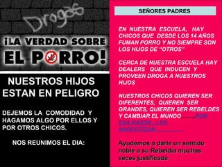 SEÑORES PADRES  EN  NUESTRA  ESCUELA,  HAY CHICOS QUE  DESDE LOS 14 AÑOS FUMAN PORRO Y NO SIEMPRE SON LOS HIJOS DE “OTROS” CERCA DE NUESTRA ESCUELA HAY DEALERS  QUE  INDUCEN  Y PROVEEN DROGA A NUESTROS HIJOS NUESTROS CHICOS QUIEREN SER DIFERENTES,  QUIEREN  SER GRANDES, QUIEREN SER REBELDES Y CAMBIAR EL MUNDO …….. POR ESA RAZÓN , LOS NARCOTIZAN…………… Ayudemos a darle un sentido noble a su Rebeldía muchas veces justificada  NUESTROS HIJOS  ESTAN EN PELIGRO DEJEMOS LA  COMODIDAD  Y HAGAMOS ALGO POR ELLOS Y POR OTROS CHICOS.  NOS REUNIMOS EL DIA:  