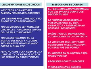DE LOS MAYORES A LOS CHICOS NOSOTROS, LOS MAYORES TAMBIEN FUIMOS ADOLESCENTES LOS TIEMPOS HAN CAMBIADO Y NO ES QUE NO LOS ENTENDEMOS TODOS QUISIMOS SER REBELDES ORIGINALES, Y HACERNOS AMIGOS DE LOS MAS “CANCHEROS” TODOS DISFRUTAMOS DE LA MUSICA, DEL ROCK Y ALGUNOS SEGURAMENTE HEMOS FUMADO PORRO ALGUNA VEZ PERO HOY NOS TOCA CUIDARLOS A  USTEDES Y LOS RIESGOS NO SON LOS MISMOS EN ESTOS TIEMPOS RIESGOS QUE SE CORREN EL PEOR, EMPEZAR PRECOZMENTE CON LAS DROGAS DURAS QUE DECIDEN TU VIDA LA PROMISCUIDAD SEXUAL E IRRESPONSABLE. EL SIDA. EMBARAZOS Y PATERNIDAD NO DESEADA. ACCIDENTES.  DAÑOS  FISICOS. DEPRESIONES. ALTERACIONES DE LA CONDUCTA  LA VIOLENCIA QUE HOY TODOS CONOCEMOS INCENTIVADA POR LOS EFECTOS DEL PORRO EL INGRESO EN EL MUNDILLO DEL NARCOTRAFICO PROBLEMAS CON TUS PADRES  PROBLEMAS EN EL ESTUDIO 