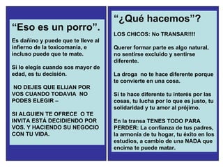 “ Eso es un porro”. Es dañino y puede que te lleve al infierno de la toxicomanía, e incluso puede que te mate. Si lo elegís cuando sos mayor de edad, es tu decisión. NO DEJES QUE ELIJAN POR VOS CUANDO TODAVIA  NO PODES ELEGIR –  SI ALGUIEN TE OFRECE  O TE INVITA ESTÁ DECIDIENDO POR VOS. Y HACIENDO SU NEGOCIO CON TU VIDA. “ ¿Qué hacemos”? LOS CHICOS: No TRANSAR!!!! Querer formar parte es algo natural, no sentirse excluido y sentirse diferente.  La droga  no te hace diferente porque te convierte en una cosa.  Si te hace diferente tu interés por las cosas, tu lucha por lo que es justo, tu solidaridad y tu amor al prójimo.  En la transa TENES TODO PARA PERDER: La confianza de tus padres, la armonía de tu hogar, tu éxito en los estudios, a cambio de una NADA que encima te puede matar.  