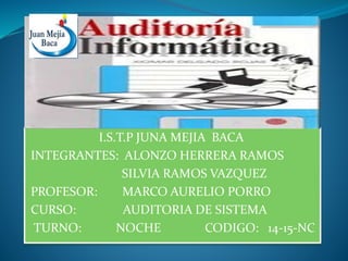 I.S.T.P JUNA MEJIA BACA
INTEGRANTES: ALONZO HERRERA RAMOS
SILVIA RAMOS VAZQUEZ
PROFESOR: MARCO AURELIO PORRO
CURSO: AUDITORIA DE SISTEMA
TURNO: NOCHE CODIGO: 14-15-NC
 