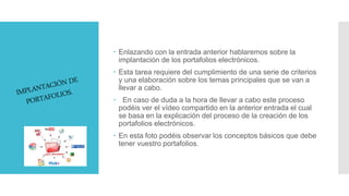  Enlazando con la entrada anterior hablaremos sobre la
implantación de los portafolios electrónicos.
 Esta tarea requiere del cumplimiento de una serie de criterios
y una elaboración sobre los temas principales que se van a
llevar a cabo.
 En caso de duda a la hora de llevar a cabo este proceso
podéis ver el vídeo compartido en la anterior entrada el cual
se basa en la explicación del proceso de la creación de los
portafolios electrónicos.
 En esta foto podéis observar los conceptos básicos que debe
tener vuestro portafolios.
 