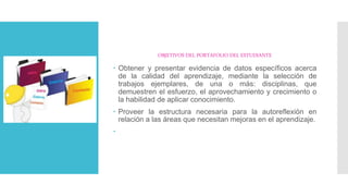 OBJETIVOS DEL PORTAFOLIO DEL ESTUDIANTE
 Obtener y presentar evidencia de datos específicos acerca
de la calidad del aprendizaje, mediante la selección de
trabajos ejemplares, de una o más: disciplinas, que
demuestren el esfuerzo, el aprovechamiento y crecimiento o
la habilidad de aplicar conocimiento.
 Proveer la estructura necesaria para la autoreflexión en
relación a las áreas que necesitan mejoras en el aprendizaje.

 