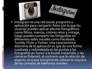  Instagram es una red social, programa o 
aplicación para compartir fotos con la que los 
usuarios pueden aplicar efectos fotográficos 
como filtros, marcos, colores retro y vintage, 
luego pueden compartir las fotografías en 
diferentes redes sociales como Facebook, 
Tumblr, Flickr y Twitter. Una característica 
distintiva de la aplicación es que da una forma 
cuadrada y redondeada en las puntas a las 
fotografías en honor a la Kodak Instamatic y las 
cámaras Polaroid, al contrario que la relación de 
aspecto 16:9 que actualmente utilizan la mayoría 
de las cámaras de teléfonos móviles. 
 