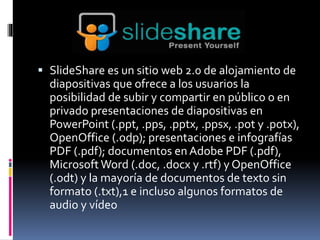  SlideShare es un sitio web 2.0 de alojamiento de 
diapositivas que ofrece a los usuarios la 
posibilidad de subir y compartir en público o en 
privado presentaciones de diapositivas en 
PowerPoint (.ppt, .pps, .pptx, .ppsx, .pot y .potx), 
OpenOffice (.odp); presentaciones e infografías 
PDF (.pdf); documentos en Adobe PDF (.pdf), 
Microsoft Word (.doc, .docx y .rtf) y OpenOffice 
(.odt) y la mayoría de documentos de texto sin 
formato (.txt),1 e incluso algunos formatos de 
audio y vídeo 
 