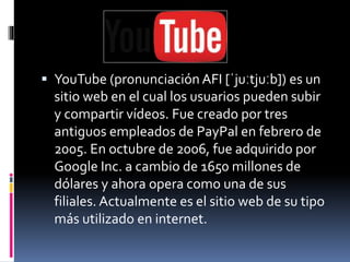  YouTube (pronunciación AFI [ˈjuːtjuːb]) es un 
sitio web en el cual los usuarios pueden subir 
y compartir vídeos. Fue creado por tres 
antiguos empleados de PayPal en febrero de 
2005. En octubre de 2006, fue adquirido por 
Google Inc. a cambio de 1650 millones de 
dólares y ahora opera como una de sus 
filiales. Actualmente es el sitio web de su tipo 
más utilizado en internet. 
 