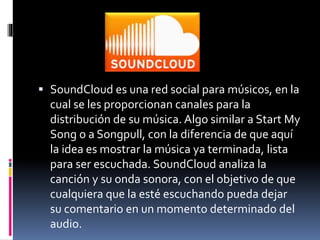  SoundCloud es una red social para músicos, en la 
cual se les proporcionan canales para la 
distribución de su música. Algo similar a Start My 
Song o a Songpull, con la diferencia de que aquí 
la idea es mostrar la música ya terminada, lista 
para ser escuchada. SoundCloud analiza la 
canción y su onda sonora, con el objetivo de que 
cualquiera que la esté escuchando pueda dejar 
su comentario en un momento determinado del 
audio. 
 