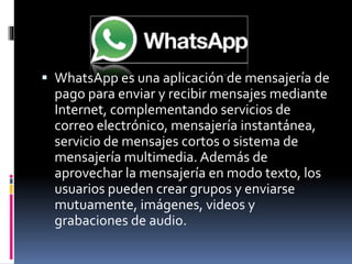  WhatsApp es una aplicación de mensajería de 
pago para enviar y recibir mensajes mediante 
Internet, complementando servicios de 
correo electrónico, mensajería instantánea, 
servicio de mensajes cortos o sistema de 
mensajería multimedia. Además de 
aprovechar la mensajería en modo texto, los 
usuarios pueden crear grupos y enviarse 
mutuamente, imágenes, videos y 
grabaciones de audio. 
