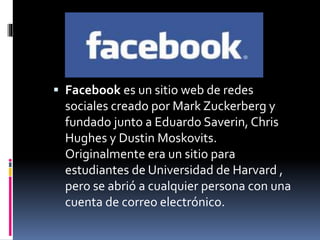  Facebook es un sitio web de redes 
sociales creado por Mark Zuckerberg y 
fundado junto a Eduardo Saverin, Chris 
Hughes y Dustin Moskovits. 
Originalmente era un sitio para 
estudiantes de Universidad de Harvard , 
pero se abrió a cualquier persona con una 
cuenta de correo electrónico. 
 