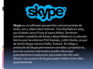 Skype es un software que permite comunicaciones de 
texto, voz y vídeo sobre Internet . Fue diseñado en 2003 
por el danés Janus Frissy el sueco Niklas Zenstrom 
(también creadores de Kaza) y desarrollada en su solución 
técnica por los estonios Priit Kasealu, y Ahti Heinla, ya que 
de hecho Skype nació enTallin, Estonia. El código y 
protocolo de Skype permanecen cerrados y propietarios, 
pero los usuarios interesados pueden descargar 
gratuitamente la aplicación ejecutable del sitio web 
oficial. Los usuarios de Skype pueden hablar entre ellos 
gratuitamente. 
 
