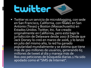  Twitter es un servicio de microblogging, con sede 
en San Francisco, California, con filiales en San 
Antonio (Texas) y Boston (Massachusetts) en 
Estados Unidos. Twitter, Inc. fue creado 
originalmente en California, pero está bajo la 
jurisdicción de Delaware desde 2007.8 Desde que 
Jack Dorsey lo creó en marzo de 2006, y lo lanzó 
en julio del mismo año, la red ha ganado 
popularidad mundialmente y se estima que tiene 
más de 500 millones de usuarios, generando 65 
millones de tweet al día y maneja más de 
800.000 peticiones de búsqueda diarias.1 Ha sido 
apodado como el "SMS de Internet". 
 