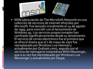  MSN (abreviación de The MicroSoft Network) es una 
colección de servicios de internet ofrecidos por 
Microsoft. Fue lanzado inicialmente el 24 de agosto 
de 1995, para coincidir con el lanzamiento de 
Windows 95. Los servicios proporcionados han 
cambiado significativamente desde su lanzamiento. 
El servicio de correo electrónico fue el primero que 
se ofreció (hasta que el 7 de mayo de 2007 fue 
reemplazado por Windows Live Hotmail y 
actualmente por Outlook.com), seguido por el 
servicio de mensajería instantánea MSN Messenger, 
que a su vez fue reemplazado por Windows Live 
Messenger y actualmente por Skype. 
 