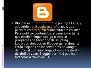  Blogger es un servicio creado por Pyra Labs, y 
adquirido por Google en el año 2003, que 
permite crear y publicar una bitácora en línea. 
Para publicar contenidos, el usuario no tiene 
que escribir ningún código o instalar 
programas de servidor o de scripting. 
Los blogs alojados en Blogger generalmente 
están alojados en los servidores de Google 
dentro del dominio blogspot.com. Hasta el 30 
de abril de 2010, Blogger permitió publicar 
bitácoras a través de FTP 
 