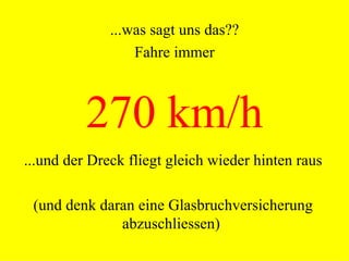 270 km/h ...und der Dreck fliegt gleich wieder hinten raus (und denk daran eine Glasbruchversicherung abzuschliessen) ...was sagt uns das?? Fahre immer