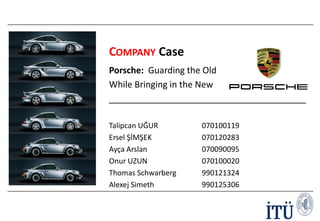 COMPANY Case
Porsche: Guarding the Old
While Bringing in the New
________________________________________
Talipcan UĞUR
Ersel ŞİMŞEK
Ayça Arslan
Onur UZUN
Thomas Schwarberg
Alexej Simeth
Slide 1

070100119
070120283
070090095
070100020
990121324
990125306

 