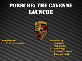 PORSCHE: THE CAYENNE
LAUNCHE
Presented To:
• Prof. Narendrababu
Presented By:
• Anuj Gilra
• Alok Kumar
• Amit Singh
• V. Sandeep Kumar
• Inderjeet Singh
 