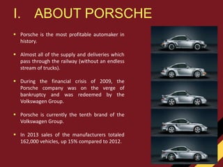  Porsche is the most profitable automaker in
history.
 Almost all of the supply and deliveries which
pass through the railway (without an endless
stream of trucks).
 During the financial crisis of 2009, the
Porsche company was on the verge of
bankruptcy and was redeemed by the
Volkswagen Group.
 Porsche is currently the tenth brand of the
Volkswagen Group.
 In 2013 sales of the manufacturers totaled
162,000 vehicles, up 15% compared to 2012.
I. ABOUT PORSCHE
 
