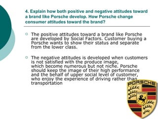 4. Explain how both positive and negative attitudes toward a brand like Porsche develop. How Porsche change consumer attitudes toward the brand? The positive attitudes toward a brand like Porsche are developed by Social Factors. Customer buying a Porsche wants to show their status and separate from the lower class. The negative attitudes is developed when customers is not satisfied with the produce image, which become numerous but not niche. Porsche should keep the image of their high performance and the behalf of upper social level of customer, who enjoy the experience of driving rather than  transportation 